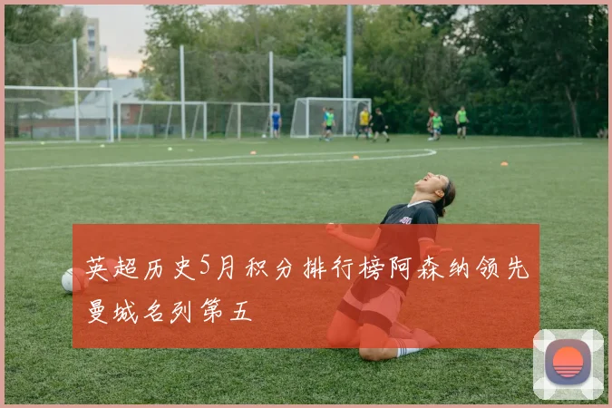 英超历史5月积分排行榜阿森纳领先曼城名列第五
