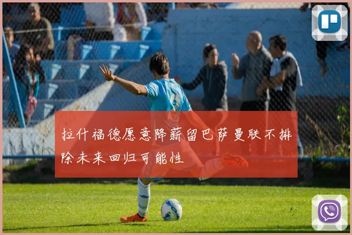 拉什福德愿意降薪留巴萨曼联不排除未来回归可能性