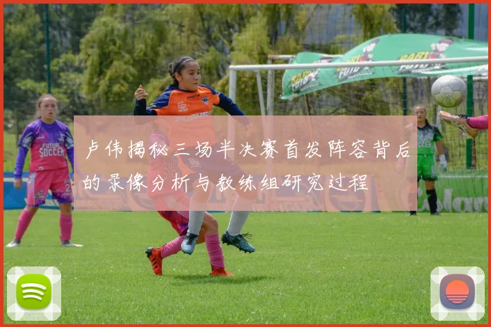 卢伟揭秘三场半决赛首发阵容背后的录像分析与教练组研究过程