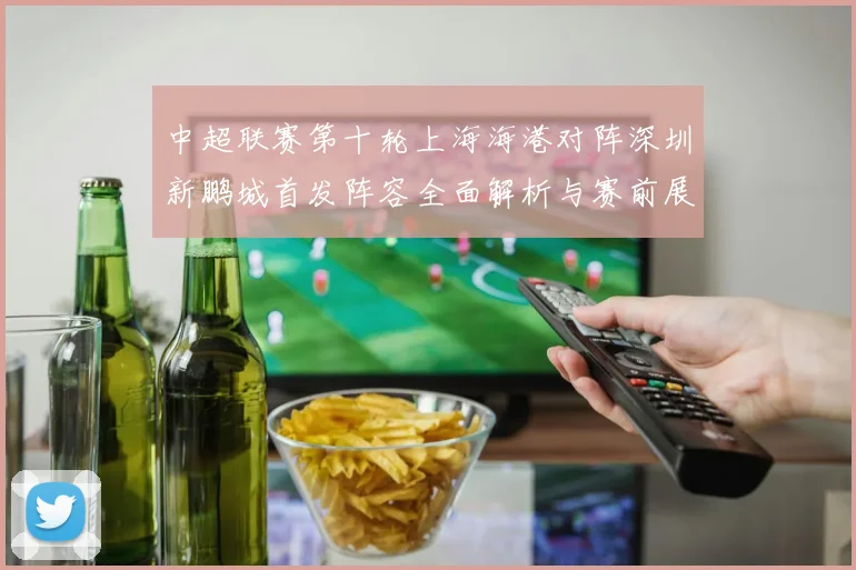 中超联赛第十轮上海海港对阵深圳新鹏城首发阵容全面解析与赛前展望