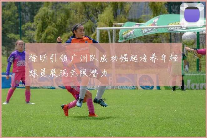 徐昕引领广州队成功崛起培养年轻球员展现无限潜力