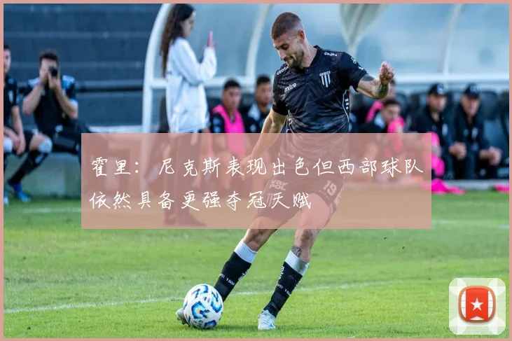 霍里：尼克斯表现出色但西部球队依然具备更强夺冠天赋