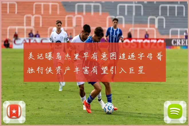 美记曝乌杰里早有意图追逐字母哥独行侠资产丰富有望引入巨星