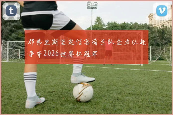 邓弗里斯坚定信念荷兰队全力以赴争夺2026世界杯冠军