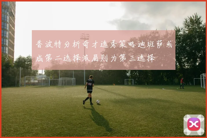 香波特分析奇才选秀策略迪班萨或成第二选择浓眉则为第三选择