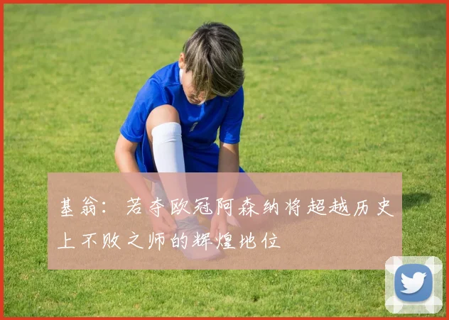 基翁：若夺欧冠阿森纳将超越历史上不败之师的辉煌地位