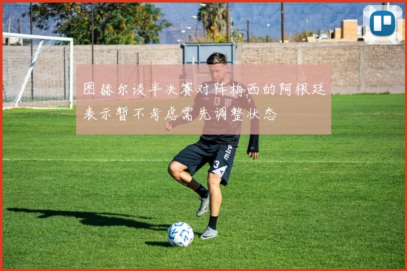图赫尔谈半决赛对阵梅西的阿根廷表示暂不考虑需先调整状态