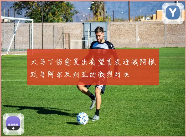 大马丁伤愈复出有望首发迎战阿根廷与阿尔及利亚的激烈对决