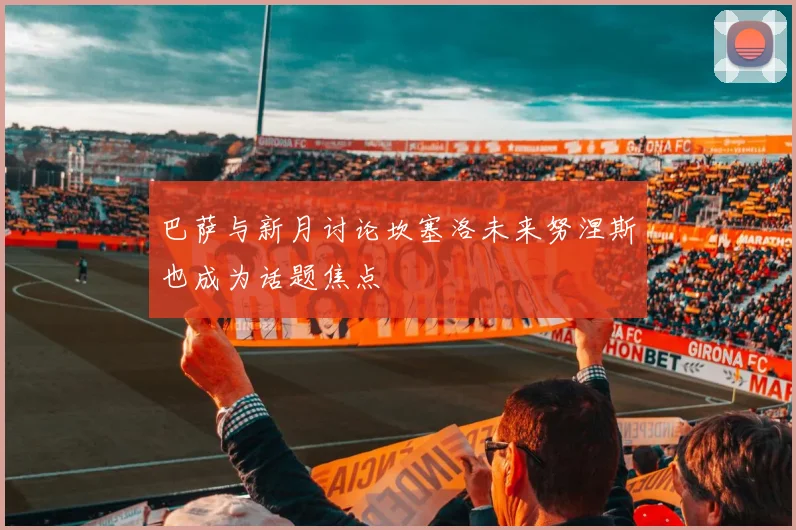 巴萨与新月讨论坎塞洛未来努涅斯也成为话题焦点