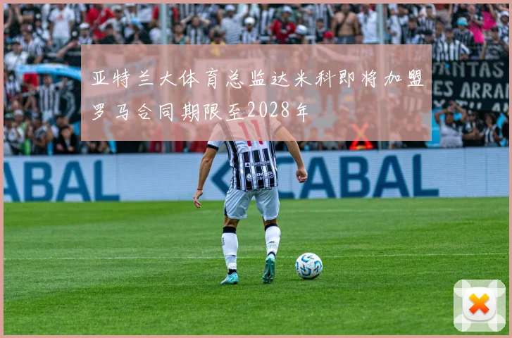 亚特兰大体育总监达米科即将加盟罗马合同期限至2028年