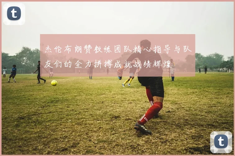 杰伦布朗赞教练团队精心指导与队友们的全力拼搏成就战绩辉煌