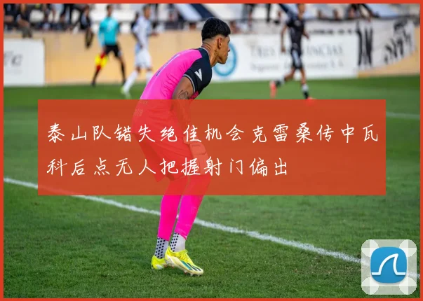 泰山队错失绝佳机会克雷桑传中瓦科后点无人把握射门偏出