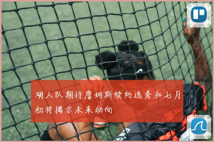 湖人队期待詹姆斯续约选秀和七月初将揭示未来动向