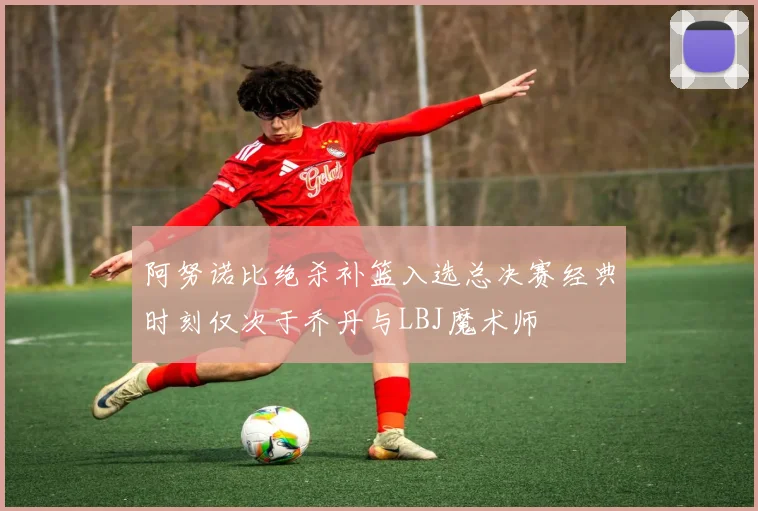 阿努诺比绝杀补篮入选总决赛经典时刻仅次于乔丹与LBJ魔术师