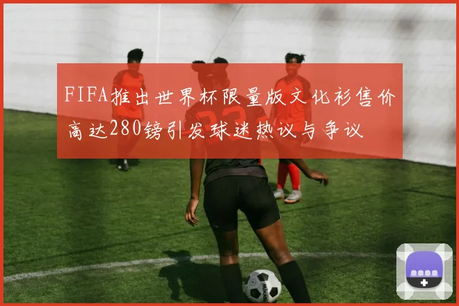 FIFA推出世界杯限量版文化衫售价高达280镑引发球迷热议与争议