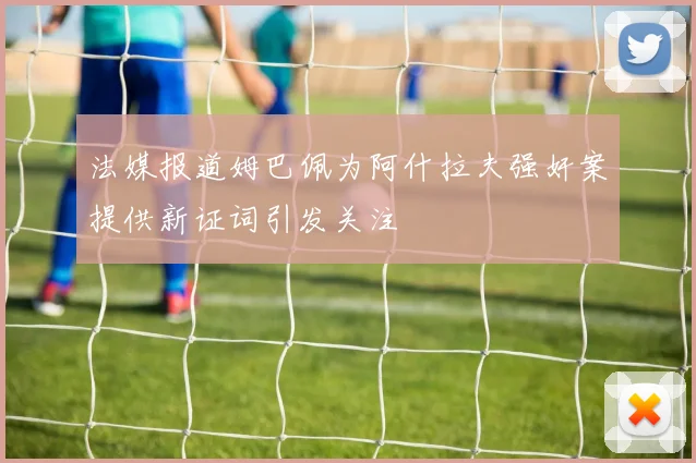 法媒报道姆巴佩为阿什拉夫强奸案提供新证词引发关注